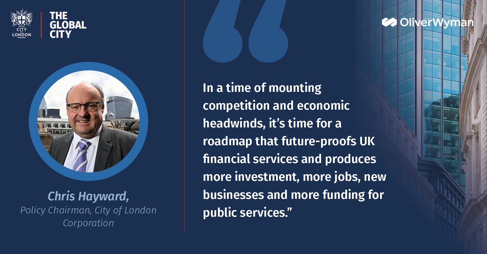 "In a time of mounting competition and economic headwinds, it’s time for a roadmap that future-proofs UK financial services and produces more investment, more jobs, new businesses and more funding for public services” Policy Chairman Chris Hayward, City of London Corporation